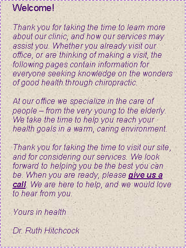 Text Box: Welcome!Thank you for taking the time to learn more about our clinic, and how our services may assist you. Whether you already visit our office, or are thinking of making a visit, the following pages contain information for everyone seeking knowledge on the wonders of good health through chiropractic. At our office we specialize in the care of people � from the very young to the elderly. We take the time to help you reach your health goals in a warm, caring environment. Thank you for taking the time to visit our site, and for considering our services. We look forward to helping you be the best you can be. When you are ready, please give us a call. We are here to help, and we would love to hear from you. Yours in health 
Dr. Ruth Hitchcock